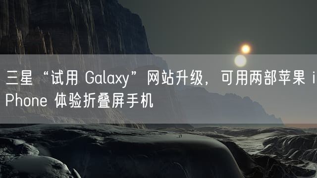 三星“试用 Galaxy”网站升级，可用两部苹果 iPhone 体验折叠屏手机
