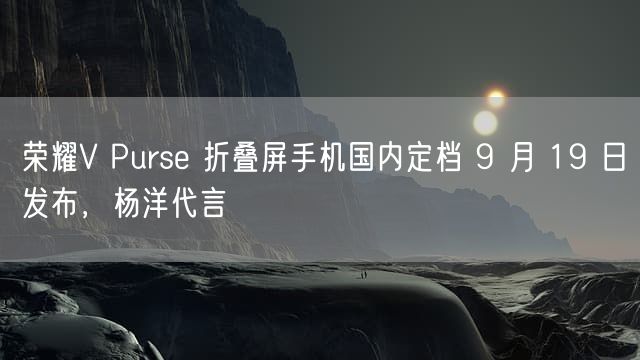 荣耀V Purse 折叠屏手机国内定档 9 月 19 日发布，杨洋代言
