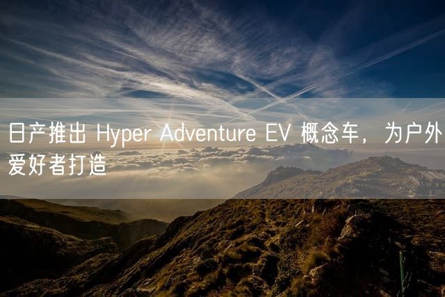 日产推出 Hyper Adventure EV 概念车，为户外爱好者打造