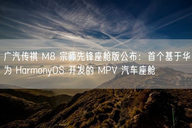 广汽传祺 M8 宗师先锋座舱版公布：首个基于华为 HarmonyOS 开发的 MPV 汽车座舱