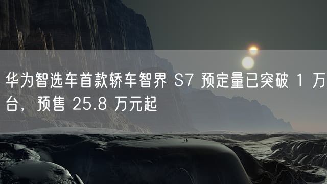 华为智选车首款轿车智界 S7 预定量已突破 1 万台，预售 25.8 万元起